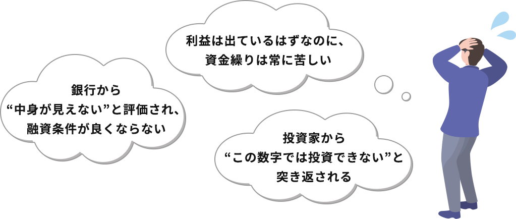 「利益は出ているはずなのに、資金繰りは常に苦しい」「銀行から“中身が見えない”と評価され、融資条件が良くならない」「投資家から“この数字では投資できない”と突き返される」